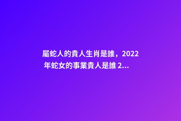 屬蛇人的貴人生肖是誰，2022 年蛇女的事業貴人是誰 2022年屬蛇的重大貴人，2022屬蛇雙子座運勢詳解-第1張-觀點-玄機派